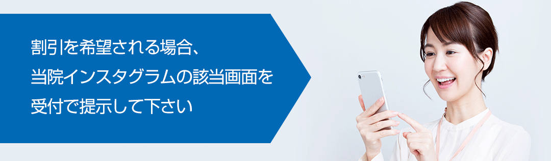 割引を希望される場合、当院インスタグラムの該当画面を受付で提示して下さい