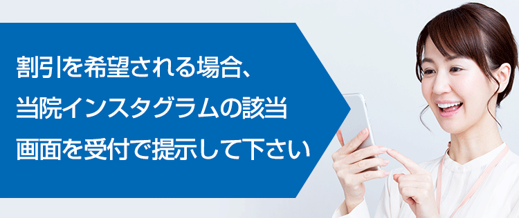 割引を希望される場合、当院インスタグラムの該当画面を受付で提示して下さい